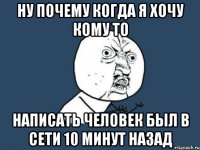 ну почему когда я хочу кому то написать человек был в сети 10 минут назад