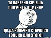 Та наверно хочешь получить от меня? Да,да конечно старался только для этого!