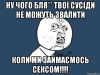 ну чого бля** твої сусіди не можуть звалити коли ми займаємось сексом!!!!