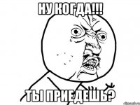 ну когда!!! ты приедешь?