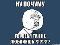 Ну почуму Ты себя так не любииишь??????