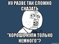 ну разве так сложно сказать "Хорошо купи только немного"?