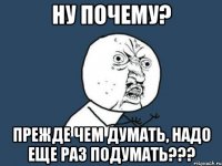 НУ ПОЧЕМУ? ПРЕЖДЕ ЧЕМ ДУМАТЬ, НАДО ЕЩЕ РАЗ ПОДУМАТЬ???