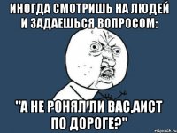 Иногда смотришь на людей и задаешься вопросом: "А не ронял ли вас,аист по дороге?"