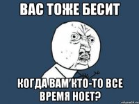 ВАС ТОЖЕ БЕСИТ КОГДА ВАМ КТО-ТО ВСЕ ВРЕМЯ НОЕТ?