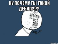 Ну почему ты такой дебил??? 