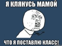 Я клянусь мамой что я поставлю класс!