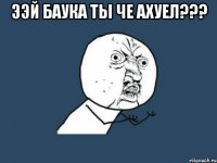 Ээй Баука ты че ахуел??? 