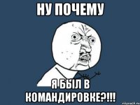 НУ ПОЧЕМУ Я БЫЛ В КОМАНДИРОВКЕ?!!!