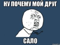 ну почему мой друг сало