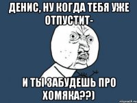 Денис, ну когда тебя уже отпустит- И ты забудешь про хомяка??)