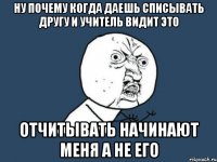 ну почему когда даешь списывать другу и учитель видит это отчитывать начинают меня а не его