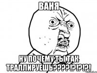 ВАНЯ НУ ПОЧЕМУ ТЫ ТАК ТРАЛЛИРУЕШЬ????!?!?!?!