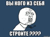 ВЫ КОГО ИЗ СЕБЯ СТРОИТЕ ????