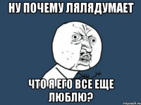 Ну почему лялядумает что я его все еще люблю?