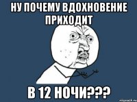 Ну почему вдохновение приходит в 12 ночи???