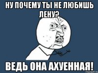 ну почему ты не любишь Лену? ведь она ахуенная!