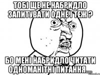 Тобі ще не набридло запитувати одне і теж ? Бо мені набридло читати одноманітні питання....