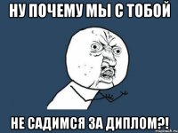 ну почему мы с тобой не садимся за диплом?!