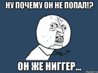 Ну почему он не попал!? Он же ниггер...