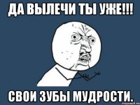 Да вылечи ты уже!!! Свои зубы мудрости.