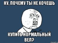 ну, почему ты не хочешь купить нормальный вел?