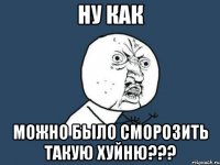 НУ КАК МОЖНО БЫЛО СМОРОЗИТЬ ТАКУЮ ХУЙНЮ???