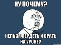 ну почему? нельзя пердеть и срать на уроке?