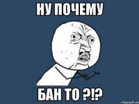 Ну почему Бан то ?!?