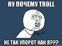 Ну почему TROLL Не так упорот как я???