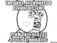 ти лайно, якой нихто в руки не возьме і тим паче не буде пробувати на вкус