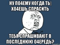 Ну по4ему когда ть| хо4ешь спрасить тебя спрашивают в последнюю о4ередь?