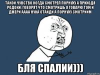 ТАКОЙ ЧУВСТВО КОГДА СМОТРЕЛ ПОРНУХУ А ПРИХОДЯ РОДОКИ. ГОВОРЯТ ЧТО СМОТРИШЬ Я ГОВАРЮ ТОМ И ДЖЕРИ АААА НУКА ОТАЙДИ А ПОРНУХУ СМОТРИИМ БЛЯ СПАЛИИ)))