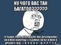 ну чого вас так багатоо?????? та ладно, я вас всіх люблю, мої друзяшкиии) ви в мене найкращі) і я думаю, ви всі в мене в друзях)) |від|_І_в_а_н_н_а__Ф_а_р_т_у_х