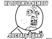 Ну почему я немогу Посрать один?