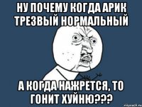 ну почему когда арик трезвый нормальный а когда нажрется, то гонит хуйню???