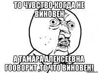 то чувство когда не виновен а Тамара Алексеевна гооворит ,то что виновен!