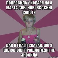 попросила у йобаря на 8 марта собі нові вєсєнні сапоги дав в глаз і сказав, шо я ще калоші прошлогодні не зносила