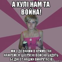 а хулі нам та война! ми з дєвками в криму так нажремся, шо рускі войска будуть бєдні от наших викрутасів