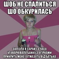 шоб не спалиться шо обкурилась залізла в сарай і 3 часа уговарювала банку з огірками прикрить мене і отмазать від батька