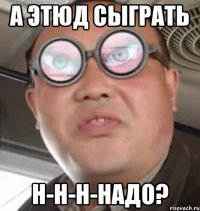 а этюд сыграть н-н-н-надо?