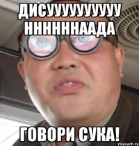 Дисуууууууууу ннннннаада ГОВОРИ СУКА!