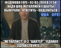 Федуново горе • 02-02-2014 в 21:50 надо шоб металлюги у шахты выиграли • ответить • поделиться "Металлист" 0-2 "Шахтер"."ОДНАКО ЗДРАВСТВУЙТЕ" !!!