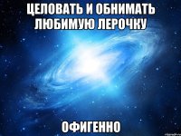 Целовать и обнимать любимую Лерочку Офигенно