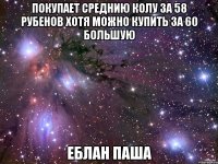 покупает среднию колу за 58 рубенов хотя можно купить за 60 большую Еблан Паша