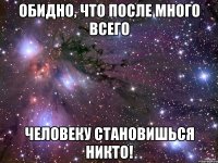 обидно, что после много всего человеку становишься никто!