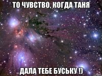 То чувство, когда Таня дала тебе буську !)