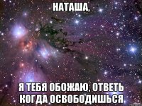 НАТАША, Я ТЕБЯ ОБОЖАЮ, ОТВЕТЬ КОГДА ОСВОБОДИШЬСЯ