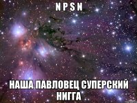 N P S N Наша Павловец Суперский Нигга