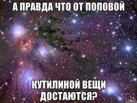 А правда что от поповой кутилиной вещи достаются?